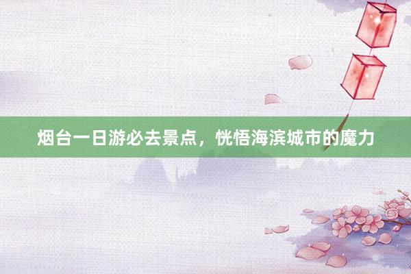 烟台一日游必去景点，恍悟海滨城市的魔力