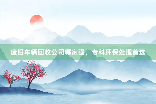 废旧车辆回收公司哪家强，专科环保处理首选