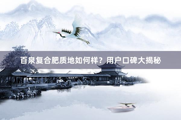 百泉复合肥质地如何样？用户口碑大揭秘