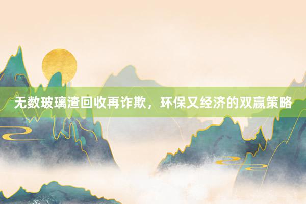 无数玻璃渣回收再诈欺，环保又经济的双赢策略