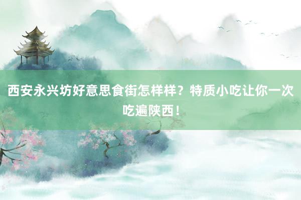 西安永兴坊好意思食街怎样样？特质小吃让你一次吃遍陕西！