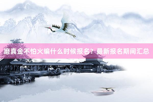磨真金不怕火编什么时候报名？最新报名期间汇总