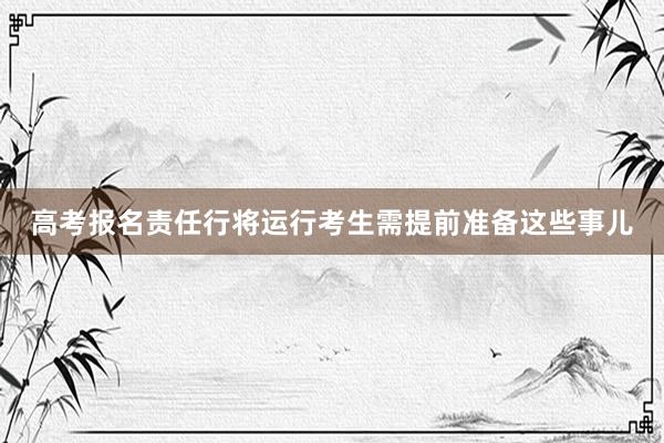 高考报名责任行将运行考生需提前准备这些事儿