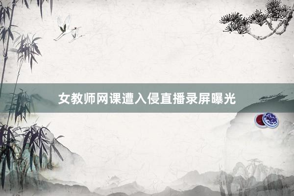 女教师网课遭入侵直播录屏曝光