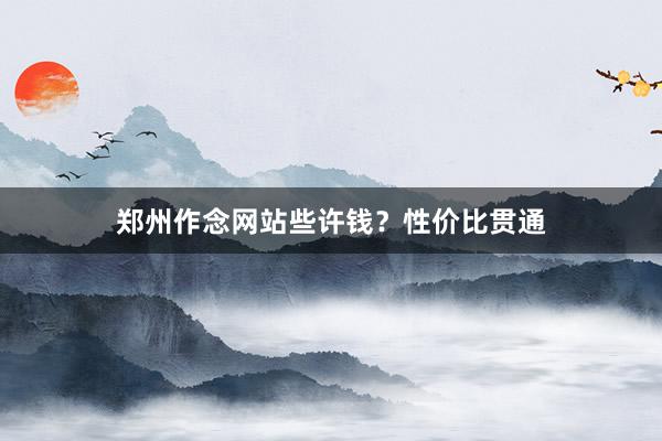 郑州作念网站些许钱？性价比贯通