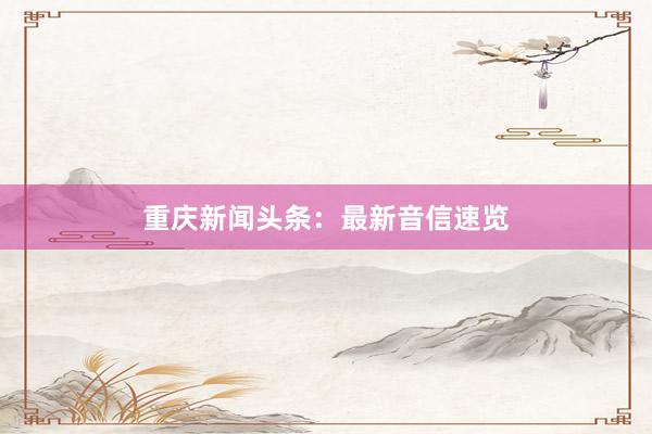 重庆新闻头条：最新音信速览